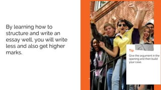 By learning how to
structure and write an
essay well, you will write
less and also get higher
marks.
Tip
Give the argument in the
opening and then build
your case.
 