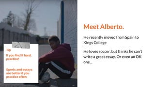 Meet Alberto.
He recently moved from Spain to
Kings College
He loves soccer, but thinks he can’t
write a great essay. Or even an OK
one...
Tip
If you find it hard,
practice!
Sports and essays
are better if you
practice often.
 