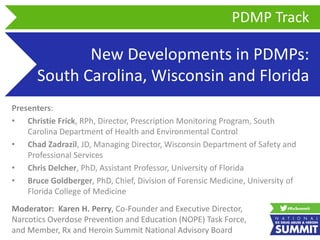 New Developments in PDMPs:
South Carolina, Wisconsin and Florida
Presenters:
• Christie Frick, RPh, Director, Prescription Monitoring Program, South
Carolina Department of Health and Environmental Control
• Chad Zadrazil, JD, Managing Director, Wisconsin Department of Safety and
Professional Services
• Chris Delcher, PhD, Assistant Professor, University of Florida
• Bruce Goldberger, PhD, Chief, Division of Forensic Medicine, University of
Florida College of Medicine
PDMP Track
Moderator: Karen H. Perry, Co-Founder and Executive Director,
Narcotics Overdose Prevention and Education (NOPE) Task Force,
and Member, Rx and Heroin Summit National Advisory Board
 