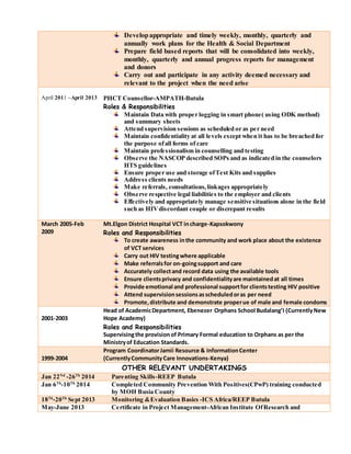 Developappropriate and timely weekly, monthly, quarterly and
annually work plans for the Health & Social Department
Prepare field based reports that will be consolidated into weekly,
monthly, quarterly and annual progress reports for management
and donors
Carry out and participate in any activity deemed necessary and
relevant to the project when the need arise
April 2011 –April 2013 PHCT Counsellor-AMPATH-Butula
Roles & Responsibilities
Maintain Data with proper logging in smart phone( using ODK method)
and summary sheets
Attend supervision sessions as scheduled or as per need
Maintain confidentiality at all levels except when it has to be breached for
the purpose ofall forms of care
Maintain professionalism in counselling and testing
Observe the NASCOP described SOPs and as indicated in the counselors
HTS guidelines
Ensure proper use and storage ofTest Kits and supplies
Address clients needs
Make referrals, consultations,linkages appropriately
Observe respective legal liabilities to the employer and clients
Effectively and appropriately manage sensitive situations alone in the field
such as HIVdiscordant couple or discrepant results
March 2005-Feb
2009
Mt.Elgon District Hospital VCT incharge-Kapsokwony
Roles and Responsibilities
To create awareness inthe community and work place about the existence
of VCT services
Carry out HIV testingwhere applicable
Make referralsfor on-goingsupport and care
Accurately collectand record data using the available tools
Ensure clientsprivacy and confidentialityare maintainedat all times
Provide emotional and professional supportfor clientstesting HIV positive
Attend supervisionsessionsasscheduledoras per need
Promote,distribute and demonstrate properue of male and female condoms
2001-2003
Head of AcademicDepartment, Ebenezer Orphans School Budalang’I (CurrentlyNew
Hope Academy)
Roles and Responsibilities
Supervisingthe provisionof Primary Formal education to Orphans as per the
Ministryof Education Standards.
1999-2004
Program CoordinatorJamii Resource & InformationCenter
(CurrentlyCommunityCare Innovations-Kenya)
OTHER RELEVANT UNDERTAKINGS
Jan 22Nd
-26Th
2014 Parenting Skills-REEP Butula
Jan 6Th
-10Th
2014 Completed Community Prevention With Positives(CPwP) training conducted
by MOH Busia County
18Th
-20Th
Sept 2013 Monitoring &Evaluation Basics -ICS Africa/REEP Butula
May-June 2013 Certificate in Project Management-African Institute OfResearch and
 