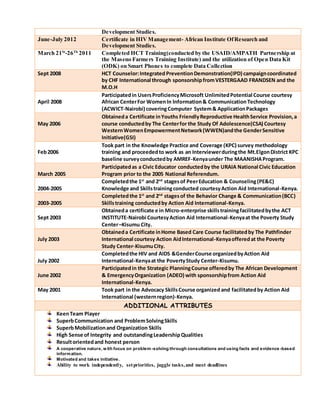 Development Studies.
June-July 2012 Certificate in HIVManagement- African Institute OfResearch and
Development Studies.
March 21St
-26Th
2011 Completed HCT Training(conducted by the USAID/AMPATH Partnership at
the Maseno Farmers Training Institute) and the utilization of Open Data Kit
(ODK) on Smart Phones to complete Data Collection
Sept 2008 HCT Counselor:Integrated PreventionDemonstration(IPD) campaigncoordinated
by CHF International through sponsorshipfromVESTERGAAD FRANDSEN and the
M.O.H
April 2008
Participatedin UsersProficiencyMicrosoft UnlimitedPotential Course courtesy
African CenterFor WomenIn Information& Communication Technology
(ACWICT-Nairobi) coveringComputer System& ApplicationPackages
May 2006
Obtaineda Certificate inYouths FriendlyReproductive HealthService Provision,a
course conductedby The Centerfor the Study Of Adolescence(CSA) Courtesy
WesternWomenEmpowermentNetwork(WWEN)andthe GenderSensitive
Initiative(GSI)
Feb2006
Took part in the Knowledge Practice and Coverage (KPC) survey methodology
training and proceededto work as an Interviewerduringthe Mt.ElgonDistrict KPC
baseline surveyconductedby AMREF-Kenyaunder The MAANISHAProgram.
March 2005
Participatedas a Civic Educator conductedby the URAIA National Civic Education
Program prior to the 2005 National Referendum.
2004-2005
Completedthe 1st
and 2nd
stagesof PeerEducation & Counseling(PE&C)
Knowledge and Skillstrainingconducted courtesyAction Aid International-Kenya.
2003-2005
Completedthe 1st
and 2nd
stagesof the Behavior Change & Communication(BCC)
Skillstraining conductedby Action Aid International-Kenya.
Sept 2003
Obtaineda certificate e in Micro-enterprise skillstrainingfacilitatedbythe ACT
INSTITUTE-Nairobi CourtesyAction Aid International-Kenyaat the Poverty Study
Center–Kisumu City.
July 2003
Obtaineda Certificate inHome Based Care Course facilitatedby The Pathfinder
International courtesy Action AidInternational-Kenyaofferedat the Poverty
Study Center-KisumuCity.
July 2002
Completedthe HIV and AIDS &GenderCourse organizedbyAction Aid
International-Kenyaat the PovertyStudy Center-Kisumu.
June 2002
Participatedin the Strategic PlanningCourse offeredby The African Development
& EmergencyOrganization (ADEO) with sponsorshipfrom Action Aid
International-Kenya.
May 2001 Took part in the Advocacy SkillsCourse organized and facilitatedby Action Aid
International (westernregion)-Kenya.
ADDITIONAL ATTRIBUTES
KeenTeam Player
SuperbCommunication and ProblemSolvingSkills
SuperbMobilizationand Organization Skills
High Sense of Integrity and outstandingLeadershipQualities
Resultorientedand honest person
A cooperative nature, with focus on problem -solving through consultations and using facts and evidence -based
information.
Motivated and takes initiative.
Ability to work independently, setpriorities, juggle tasks,and meet deadlines
 