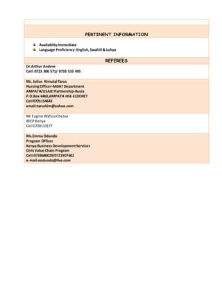 PERTINENT INFORMATION
Availabilty:Immediate
Language Proficiency:English,Swahili & Luhya
REFEREES
Dr.Arthur Andere
Cell:0723 300 571/ 0733 533 495
Mr. Julius Kimutai Tarus
NursingOfficer-MDATDepartment
AMPATH/USAID Partnership-Busia
P.O.Box 4460,AMPATH HSE-ELDORET
Cell 0721154642
email:taruskim@yahoo.com
Mr.Eugine WafulaChessa
REEP Kenya
Cell 0720133177
Ms.Emma Odundo
Program Officer
Kenya BusinessDevelopmentServices
GirlsValue Chain Program
Cell:0733680029/0721907602
e-mail:eodundo@live.com
 