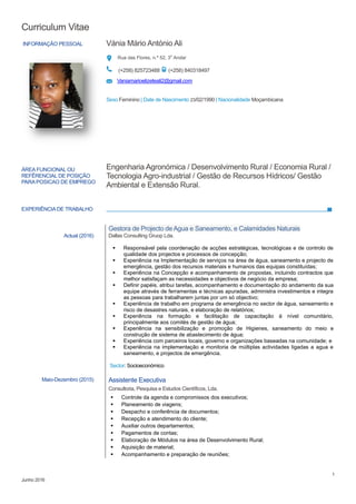 Curriculum Vitae
1
Junho 2016
INFORMAÇÃO PESSOAL Vánia Mário António Ali
Rua das Flores, n.º 52, 3o
Andar
(+258) 825723488 (+258) 840318497
Vaniamarioelizeteali2@gmail.com
Sexo Feminino | Date de Nascimento 23/02/1990 | Nacionalidade Moçambicana
EXPERIÊNCIA DE TRABALHO
ÁREA FUNCIONAL OU
REFÊRENCIAL DE POSIÇÃO
PARAPOSICAO DE EMPREGO
Engenharia Agronómica / Desenvolvimento Rural / Economia Rural /
Tecnologia Agro-industrial / Gestão de Recursos Hídricos/ Gestão
Ambiental e Extensão Rural.
Actual (2016)
Gestora de Projecto de Agua e Saneamento, e Calamidades Naturais
Dallas Consulting Gruop Lda.
 Responsável pela coordenação de acções estratégicas, tecnológicas e de controlo de
qualidade dos projectos e processos de concepção;
 Experiência na Implementação de serviços na área de água, saneamento e projecto de
emergência, gestão dos recursos materiais e humanos das equipas constituídas;
 Experiência na Concepção e acompanhamento de propostas, incluindo contractos que
melhor satisfaçam as necessidades e objectivos de negócio da empresa;
 Definir papéis, atribui tarefas, acompanhamento e documentação do andamento da sua
equipe através de ferramentas e técnicas apuradas, administra investimentos e integra
as pessoas para trabalharem juntas por um só objectivo;
 Experiência de trabalho em programa de emergência no sector de água, saneamento e
risco de desastres naturais, e elaboração de relatórios;
 Experiência na formação e facilitação de capacitação á nível comunitário,
principalmente aos comités de gestão de água;
 Experiência na sensibilização e promoção de Higienes, saneamento do meio e
construção de sistema de abastecimento de água;
 Experiência com parceiros locais, governo e organizações baseadas na comunidade; e
 Experiência na implementação e monitoria de múltiplas actividades ligadas a agua e
saneamento, e projectos de emergência.
Sector: Socioeconómico
Maio-Dezembro (2015) Assistente Executiva
Consultoria, Pesquisa e Estudos Científicos, Lda.
 Controle da agenda e compromissos dos executivos;
 Planeamento de viagens;
 Despacho e conferência de documentos;
 Recepção e atendimento do cliente;
 Auxiliar outros departamentos;
 Pagamentos de contas;
 Elaboração de Módulos na área de Desenvolvimento Rural;
 Aquisição de material;
 Acompanhamento e preparação de reuniões;
 