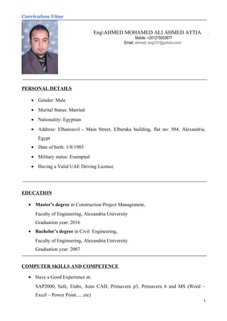 Curriculum Vitae
PERSONAL DETAILS
• Gender: Male
• Marital Status: Married
• Nationality: Egyptian
• Address: Elhanouvil - Main Street, Elbaraka building, flat no: 504, Alexandria,
Egypt
• Date of birth: 1/8/1985
• Military status: Exempted
• Having a Valid UAE Driving Licence
EDUCATION
• Master’s degree in Construction Project Management,
Faculty of Engineering, Alexandria University
Graduation year: 2016
• Bachelor’s degree in Civil Engineering,
Faculty of Engineering, Alexandria University
Graduation year: 2007
COMPUTER SKILLS AND COMPETENCE
• Have a Good Experience at:
SAP2000, Safe, Etabs, Auto CAD, Primavera p3, Primavera 6 and MS (Word –
Excel – Power Point......etc)
1
EngAHMED MOHAMED ALI AHMED ATTIA .
Mobile: +201275053677
Email: ahmed_eng121@yahoo.com
 