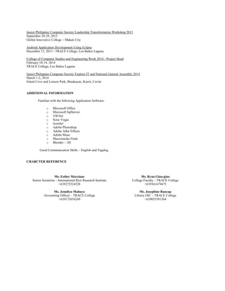 Junior Philippine Computer Society Leadership Transformation Workshop 2013
September 28-29, 2013
Global Innovative College – Makati City
Android Application Development Using Eclipse
December 13, 2013 - TRACE College, Los Baños Laguna
College of Computer Studies and Engineering Week 2014 - Project Head
February 10-14, 2014
TRACE College, Los Baños Laguna
Junior Philippine Computer Society Explore IT and National General Assembly 2014
March 1-2, 2014
Island Cove and Leisure Park, Binakayan, Kawit, Cavite
ADDITIONAL INFORMATION
Familiar with the following Application Software:
o Microsoft Office
o Microsoft SqlServer
o VB.Net
o Sony Vegas
o Joomla!
o Adobe Photoshop
o Adobe After Effects
o Adobe Muse
o Macromedia Flash
o Blender – 3D
Good Communication Skills – English and Tagalog
CHARCTER REFERENCE
Ms. Esther Marciano
Senior Scientists – International Rice Research Institute
+639272524528
Ms. Ryan Gino-gino
College Faculty – TRACE College
+639361679475
Ms. Jennilyn Mabuyo
Accounting Officer – TRACE College
+639173034249
Ms. Josephine Rancap
Library OIC – TRACE College
+639053591564
 