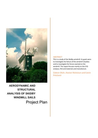AERODYNAMIC AND
STRUCTURAL
ANALYSIS OF SKIDBY
WINDMILL SAILS
Project Plan
ABSTRACT
This is a study of the Skidby windmill. Its goals were
to investigate the failure of the windmill shackles
and to investigate the forces exerted on the
windmill. The report focuses mainly on the CFD
analysis, FEA and materials and manufacture.
Gideon Okoh, Alastair Nicholson and Calvin
Pritchard
 