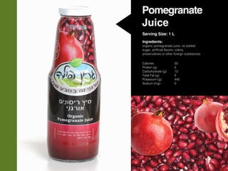 Pomegranate
Juice
Serving Size: 1 L
Ingredients:
organic pomegranate juice, no added
sugar, artificial flavors, colors,
preservatives or other foreign substances.
Calories			50
Protein (g)			0
Carbohydrate (g)	 12
Total Fat (g)		 0
Potassium (g)		 440
Sodium (mg)		 0	
 
