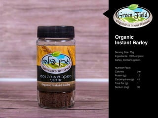 Serving Size: 75g
Ingredients: 100% organic
barley. Contains gluten.
Nutrition Facts
Calories			241
Protein (g)		 12
Carbohydrate (g)	 41
Total Fat (g)		 1
Sodium (mg)		 35	
Organic
Instant Barley
 