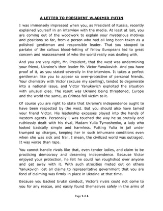 Page 1 of 4
A LETTER TO PRESIDENT VLADIMIR PUTIN
I was immensely impressed when you, as President of Russia, recently
explained yourself in an interview with the media. At least at last, you
are coming out of the woodwork to explain your mysterious motives
and positions so far, from a person who had all long been taken as a
polished gentleman and responsible leader. That you stooped to
partake of the callous blood-letting of fellow Europeans led to great
concern and reassessment of who the world really was dealing with.
And you are very right, Mr. President, that the west was undermining
your friend, Ukraine’s then leader Mr. Victor Yanukovich. And you have
proof of it, as you stated severally in the interview. It takes a perfect
gentleman like you to appear so over-protective of personal friends.
Your chemistry with Victor (excuse my spelling), tended to degenerate
into a national issue, and Victor Yanukovich exploited the situation
with unusual glee. The result was Ukraine being threatened, Europe
and the world the same, as Crimea fell victim to it.
Of course you are right to state that Ukraine’s independence ought to
have been respected by the west. But you should also have tamed
your friend Victor. His leadership excesses played into the hands of
western agents. Personally I was touched the way he so brutally and
ruthlessly dealt with his rival, Madam Yulia Tymoshenko, a lady who
looked basically simple and harmless. Putting Yulia in jail under
trumped up charges, keeping her in such inhumane conditions even
when she was sick and frail, I mean, the civilized world was outraged.
It was worse than rape.
You cannot handle rivals like that, even tender ladies, and claim to be
practicing democracy and deserving independence. Because Victor
enjoyed your protection, he felt he could run roughshod over anyone
and get away with it. With such atrocities meted out on others
Yanukovich lost all claims to representative government that you are
fond of claiming was firmly in place in Ukraine at that time.
Because you backed brutal conduct, Victor’s rivals could not come to
you for any rescue, and easily found themselves safely in the arms of
 