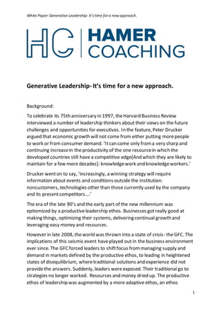 White Paper:Generative Leadership- It’stime fora new approach.
1
Generative Leadership- It’s time for a new approach.
Background:
To celebrate its 75th anniversary in 1997, theHarvard Business Review
interviewed a number of leadership thinkers about their views on the future
challenges and opportunities for executives. In the feature, Peter Drucker
argued that economic growth will not come from either putting morepeople
to work or from consumer demand. ‘Itcan come only froma very sharp and
continuing increasein the productivity of the one resourcein which the
developed countries still have a competitive edge[And which they are likely to
maintain for a few more decades]: knowledgework and knowledgeworkers.’
Drucker wenton to say, ‘increasingly, a winning strategy will require
information about events and conditions outside the institution:
noncustomers, technologies other than those currently used by the company
and its presentcompetitors….’
The era of the late 90’s and the early part of the new millennium was
epitomized by a productiveleadership ethos. Businesses gotreally good at
making things, optimizing their systems, delivering continual growth and
leveraging easy money and resources.
However in late 2008, theworld was thrown into a state of crisis- the GFC. The
implications of this seismic event haveplayed out in the business environment
ever since. The GFCforced leaders to shiftfocus frommanaging supply and
demand in markets defined by the productive ethos, to leading in heightened
states of disequilibrium, wheretraditional solutions and experience did not
providethe answers. Suddenly, leaders wereexposed. Their traditional go to
strategies no longer worked. Resources and money dried up. The productive
ethos of leadership was augmented by a more adaptive ethos, an ethos
 