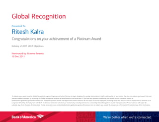 Presented To:
Ritesh Kalra
Congratulations on your achievement of a Platinum Award
Delivery of 2011 GRCT Objectives
Nominated by: Graeme Bennett
19 Dec 2011
To redeem your award, visit the Global Recognition page on Flagscape and select Receive to begin shopping for catalog merchandise or a gift card/voucher of your choice. You also can redeem your award from any
internet-enabled computer by accessing the Global Recognition program at bankofamerica.com/associates. If you have any problems redeeming your award, contact customer support at
bankofamericaglobalrecognition@octanner.com. Global Recognition awards and Appreciation Points balances do not expire for active employees, including those who are on a paid or unpaid leave of absence or on
Long-term Disability. If employment with Bank of America terminates voluntarily or involuntarily, including retirement, outstanding Global Recognition awards and Appreciation Points balances will expire 30
calendar days from the date of termination. Former associates must contactbankofamericaglobalrecognition@octanner.com to redeem your award. No exceptions will be made 30 calendar days after termination.
We’re better when we’re connected
Global Recognition
 