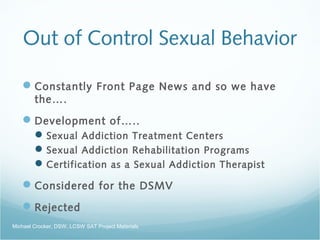 Out of Control Sexual Behavior
Constantly Front Page News and so we have
the….
Development of…..
Sexual Addiction Treatment Centers
Sexual Addiction Rehabilitation Programs
Certification as a Sexual Addiction Therapist
Considered for the DSMV
Rejected
Michael Crocker, DSW, LCSW SAT Project Materials
 