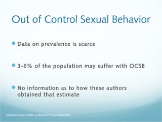 Out of Control Sexual Behavior
Data on prevalence is scarce
3-6% of the population may suffer with OCSB
No information as to how these authors
obtained that estimate
Michael Crocker, DSW, LCSW SAT Project Materials
 