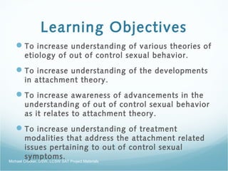 Learning Objectives
To increase understanding of various theories of
etiology of out of control sexual behavior.
To increase understanding of the developments
in attachment theory.
To increase awareness of advancements in the
understanding of out of control sexual behavior
as it relates to attachment theory.
To increase understanding of treatment
modalities that address the attachment related
issues pertaining to out of control sexual
symptoms.Michael Crocker, DSW, LCSW SAT Project Materials
 