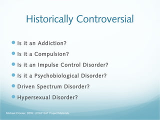 Historically Controversial
Is it an Addiction?
Is it a Compulsion?
Is it an Impulse Control Disorder?
Is it a Psychobiological Disorder?
Driven Spectrum Disorder?
Hypersexual Disorder?
Michael Crocker, DSW, LCSW SAT Project Materials
 