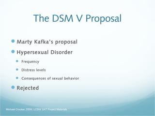 The DSM V Proposal
Marty Kafka’s proposal
Hypersexual Disorder
 Frequency
 Distress levels
 Consequences of sexual behavior
Rejected
Michael Crocker, DSW, LCSW SAT Project Materials
 