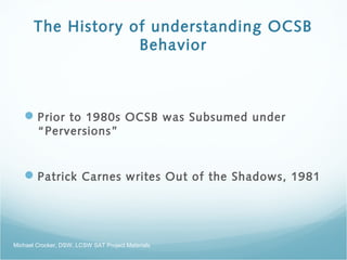 The History of understanding OCSB
Behavior
Prior to 1980s OCSB was Subsumed under
“Perversions”
Patrick Carnes writes Out of the Shadows, 1981
Michael Crocker, DSW, LCSW SAT Project Materials
 