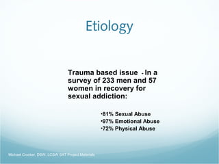 Etiology
Trauma based issue - In a
survey of 233 men and 57
women in recovery for
sexual addiction:
•81% Sexual Abuse
•97% Emotional Abuse
•72% Physical Abuse
Michael Crocker, DSW, LCSW SAT Project Materials
 