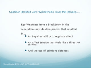 Goodman Identified Core Psychodynamic Issues that included…..
Ego Weakness from a breakdown in the
separation-individuation process that resulted
in…
 An impaired ability to regulate affect
 An affect tension that feels like a threat to
survival
 And the use of primitive defenses
Michael Crocker, DSW, LCSW SAT Project Materials
 