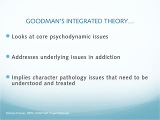 GOODMAN’S INTEGRATED THEORY…
Looks at core psychodynamic issues
Addresses underlying issues in addiction
Implies character pathology issues that need to be
understood and treated
Michael Crocker, DSW, LCSW SAT Project Materials
 