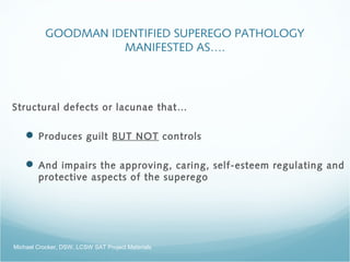 GOODMAN IDENTIFIED SUPEREGO PATHOLOGY
MANIFESTED AS….
Structural defects or lacunae that…
 Produces guilt BUT NOT controls
 And impairs the approving, caring, self-esteem regulating and
protective aspects of the superego
Michael Crocker, DSW, LCSW SAT Project Materials
 