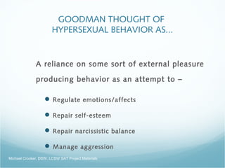 GOODMAN THOUGHT OF
HYPERSEXUAL BEHAVIOR AS...
A reliance on some sort of external pleasure
producing behavior as an attempt to –
 Regulate emotions/affects
 Repair self-esteem
 Repair narcissistic balance
 Manage aggression
Michael Crocker, DSW, LCSW SAT Project Materials
 