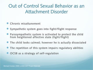 Out of Control Sexual Behavior as an
Attachment Disorder
 Chronic misattunement
 Sympathetic system goes into fight/flight response
 Parasympathetic system is activated to protect the child
from heightened affective state (fight/flight)
 The child looks calmed; however he is actually dissociated
 The repetition of this system impairs regulatory abilities
 OCSB as a strategy of self-regulation
Michael Crocker, DSW, LCSW SAT Project Materials
 