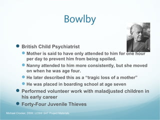 Bowlby
British Child Psychiatrist
Mother is said to have only attended to him for one hour
per day to prevent him from being spoiled.
Nanny attended to him more consistently, but she moved
on when he was age four.
He later described this as a “tragic loss of a mother”
He was placed in boarding school at age seven
Performed volunteer work with maladjusted children in
his early career
Forty-Four Juvenile Thieves
Michael Crocker, DSW, LCSW SAT Project Materials
 