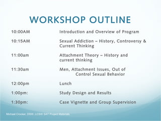 WORKSHOP OUTLINE
10:00AM Introduction and Overview of Program
10:15AM Sexual Addiction – History, Controversy &
Current Thinking 
11:00am Attachment Theory – History and
current thinking
11:30am Men, Attachment Issues, Out of
Control Sexual Behavior 
12:00pm Lunch
1:00pm: Study Design and Results  
1:30pm: Case Vignette and Group Supervision
Michael Crocker, DSW, LCSW SAT Project Materials
 