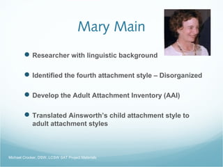 Mary Main
Researcher with linguistic background
Identified the fourth attachment style – Disorganized
Develop the Adult Attachment Inventory (AAI)
Translated Ainsworth’s child attachment style to
adult attachment styles
Michael Crocker, DSW, LCSW SAT Project Materials
 