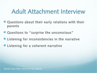Adult Attachment Interview
Questions about their early relations with their
parents
Questions to “surprise the unconscious”
Listening for inconsistencies in the narrative
Listening for a coherent narrative
Michael Crocker, DSW, LCSW SAT Project Materials
 