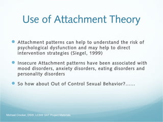Use of Attachment Theory
 Attachment patterns can help to understand the risk of
psychological dysfunction and may help to direct
intervention strategies (Siegel, 1999)
 Insecure Attachment patterns have been associated with
mood disorders, anxiety disorders, eating disorders and
personality disorders
 So how about Out of Control Sexual Behavior?......
Michael Crocker, DSW, LCSW SAT Project Materials
 