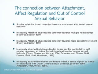 The connection between Attachment,
Affect Regulation and Out of Control
Sexual Behavior
 Studies exist that have connected insecure attachment with varied sexual
behavior
 Insecurely Attached Students had tendency towards multiple relationships
(Feeny and Noller, 1990)
 Insecurely Attached Students had tendency towards rapid sexual involvement
(Feeny and Noller, 1990)
 Insecurely attached individuals tended to use sex for manipulative, self
serving purposes, so is true for individuals with out of control sexual
behavior (Davis, Shaver and Vernon, 2004; Schacner and Shaver, 2004,
Carnes, 1983, 1991, Goodman, 1997)
 Insecurely attached individuals are known to lack a sense of play, so is true
for individuals with Out of Control Sexual Behavior. (Bowlby, 1969,
Ainsworth, 1991, Weiss, 1998).
Michael Crocker, DSW, LCSW SAT Project Materials
 