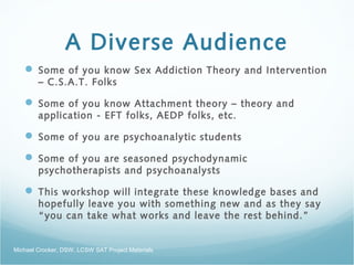 A Diverse Audience
 Some of you know Sex Addiction Theory and Intervention
– C.S.A.T. Folks
 Some of you know Attachment theory – theory and
application - EFT folks, AEDP folks, etc.
 Some of you are psychoanalytic students
 Some of you are seasoned psychodynamic
psychotherapists and psychoanalysts
 This workshop will integrate these knowledge bases and
hopefully leave you with something new and as they say
“you can take what works and leave the rest behind.”
Michael Crocker, DSW, LCSW SAT Project Materials
 