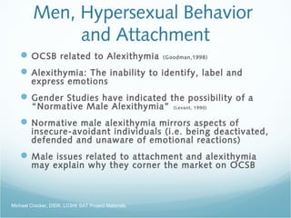 Men, Hypersexual Behavior
and Attachment
OCSB related to Alexithymia (Goodman,1998)
Alexithymia: The inability to identify, label and
express emotions
Gender Studies have indicated the possibility of a
“Normative Male Alexithymia” (Levant, 1990)
Normative male alexithymia mirrors aspects of
insecure-avoidant individuals (i.e. being deactivated,
defended and unaware of emotional reactions)
Male issues related to attachment and alexithymia
may explain why they corner the market on OCSB
Michael Crocker, DSW, LCSW SAT Project Materials
 