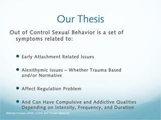 Our Thesis
Out of Control Sexual Behavior is a set of
symptoms related to:
 Early Attachment Related Issues
 Alexithymic Issues – Whether Trauma Based
and/or Normative
 Affect Regulation Problem
 And Can Have Compulsive and Addictive Qualities
Depending on Intensity, Frequency, and Duration
Michael Crocker, DSW, LCSW SAT Project Materials
 