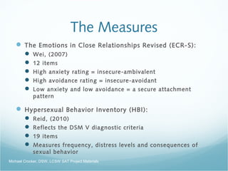 The Measures
 The Emotions in Close Relationships Revised (ECR-S):
 Wei, (2007)
 12 items
 High anxiety rating = insecure-ambivalent
 High avoidance rating = insecure-avoidant
 Low anxiety and low avoidance = a secure attachment
pattern
 Hypersexual Behavior Inventory (HBI):
 Reid, (2010)
 Reflects the DSM V diagnostic criteria
 19 items
 Measures frequency, distress levels and consequences of
sexual behavior
Michael Crocker, DSW, LCSW SAT Project Materials
 