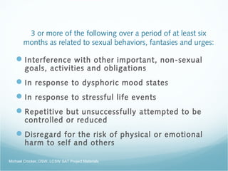 3 or more of the following over a period of at least six
months as related to sexual behaviors, fantasies and urges:
Interference with other important, non-sexual
goals, activities and obligations
In response to dysphoric mood states
In response to stressful life events
Repetitive but unsuccessfully attempted to be
controlled or reduced
Disregard for the risk of physical or emotional
harm to self and others
Michael Crocker, DSW, LCSW SAT Project Materials
 