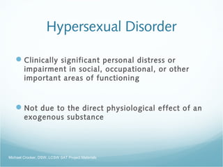 Hypersexual Disorder
Clinically significant personal distress or
impairment in social, occupational, or other
important areas of functioning
Not due to the direct physiological effect of an
exogenous substance
Michael Crocker, DSW, LCSW SAT Project Materials
 