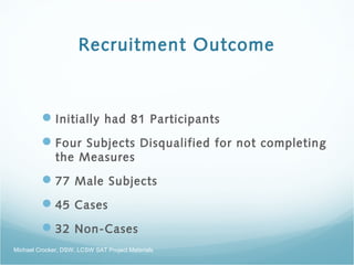 Recruitment Outcome
Initially had 81 Participants
Four Subjects Disqualified for not completing
the Measures
77 Male Subjects
45 Cases
32 Non-Cases
Michael Crocker, DSW, LCSW SAT Project Materials
 