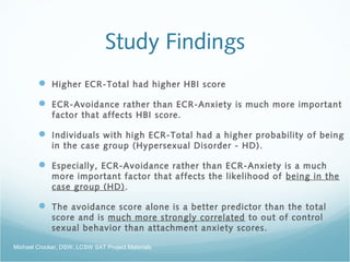 Study Findings
 Higher ECR-Total had higher HBI score
 ECR-Avoidance rather than ECR-Anxiety is much more important
factor that affects HBI score.
 Individuals with high ECR-Total had a higher probability of being
in the case group (Hypersexual Disorder - HD).
 Especially, ECR-Avoidance rather than ECR-Anxiety is a much
more important factor that affects the likelihood of being in the
case group (HD).
 The avoidance score alone is a better predictor than the total
score and is much more strongly correlated to out of control
sexual behavior than attachment anxiety scores.
Michael Crocker, DSW, LCSW SAT Project Materials
 