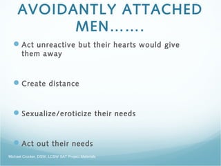 AVOIDANTLY ATTACHED
MEN…….
Act unreactive but their hearts would give
them away
Create distance
Sexualize/eroticize their needs
Act out their needs
Michael Crocker, DSW, LCSW SAT Project Materials
 