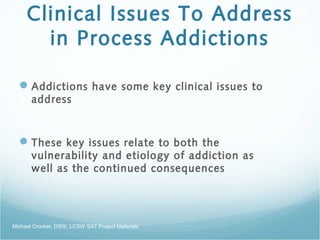 Clinical Issues To Address
in Process Addictions
Addictions have some key clinical issues to
address
These key issues relate to both the
vulnerability and etiology of addiction as
well as the continued consequences
Michael Crocker, DSW, LCSW SAT Project Materials
 