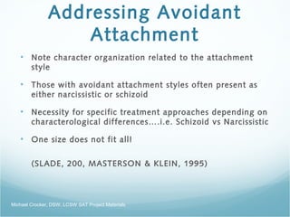 Addressing Avoidant
Attachment
• Note character organization related to the attachment
style
• Those with avoidant attachment styles often present as
either narcissistic or schizoid
• Necessity for specific treatment approaches depending on
characterological differences….i.e. Schizoid vs Narcissistic
• One size does not fit all!
(SLADE, 200, MASTERSON & KLEIN, 1995)
Michael Crocker, DSW, LCSW SAT Project Materials
 