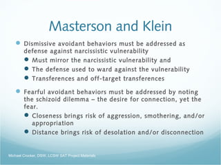 Masterson and Klein
 Dismissive avoidant behaviors must be addressed as
defense against narcissistic vulnerability
 Must mirror the narcissistic vulnerability and
 The defense used to ward against the vulnerability
 Transferences and off-target transferences
 Fearful avoidant behaviors must be addressed by noting
the schizoid dilemma – the desire for connection, yet the
fear.
 Closeness brings risk of aggression, smothering, and/or
appropriation
 Distance brings risk of desolation and/or disconnection
Michael Crocker, DSW, LCSW SAT Project Materials
 