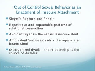 Out of Control Sexual Behavior as an
Enactment of Insecure Attachment
Siegel’s Rupture and Repair
Repetitious and expectable patterns of
relational connection
Avoidant dyads - the repair is non-existent
Ambivalent/anxious dyads - the repairs are
inconsistent
Disorganized dyads - the relationship is the
source of distress
Michael Crocker, DSW, LCSW SAT Project Materials
 
