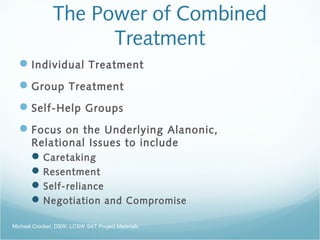 The Power of Combined
Treatment
Individual Treatment
Group Treatment
Self-Help Groups
Focus on the Underlying Alanonic,
Relational Issues to include
Caretaking
Resentment
Self-reliance
Negotiation and Compromise
Michael Crocker, DSW, LCSW SAT Project Materials
 