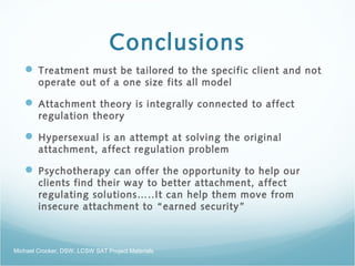 Conclusions
 Treatment must be tailored to the specific client and not
operate out of a one size fits all model
 Attachment theory is integrally connected to affect
regulation theory
 Hypersexual is an attempt at solving the original
attachment, affect regulation problem
 Psychotherapy can offer the opportunity to help our
clients find their way to better attachment, affect
regulating solutions…..It can help them move from
insecure attachment to “earned security”
Michael Crocker, DSW, LCSW SAT Project Materials
 