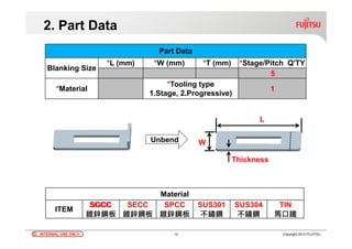 INTERNAL USE ONLYINTERNAL USE ONLY 12 Copyright 2012 FUJITSU
Part Data
Blanking Size
*L (mm) *W (mm) *T (mm) *Stage/Pitch Q'TY
*Material
*Tooling type
1.Stage, 2.Progressive)
2. Part Data
Unbend W
L
Thickness
Material
ITEM
SGCC
鍍鋅鋼板
SECC
鍍鋅鋼板
SPCC
鍍鋅鋼板
SUS301
不鏽鋼
SUS304
不鏽鋼
TIN
馬口鐵
1
5
SGCC
 