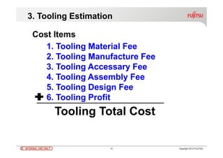 INTERNAL USE ONLYINTERNAL USE ONLY 13 Copyright 2012 FUJITSU
3. Tooling Estimation
1. Tooling Material Fee
2. Tooling Manufacture Fee
3. Tooling Accessary Fee
4. Tooling Assembly Fee
5. Tooling Design Fee
6. Tooling Profit
Tooling Total Cost
Cost Items
 